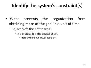 Identify the system's constraint(s)
• What prevents the organization from
obtaining more of the goal in a unit of time.
– ie, where’s the bottleneck?
• In a project, it is the critical chain.
– Here’s where our focus should be.
106
 