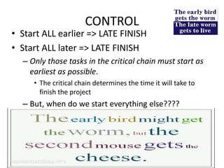 CONTROL
• Start ALL earlier => LATE FINISH
• Start ALL later => LATE FINISH
– Only those tasks in the critical chain must start as
earliest as possible.
• The critical chain determines the time it will take to
finish the project
– But, when do we start everything else????
108
 