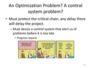An Optimization Problem? A control
system problem?
• Must protect the critical chain, any delay there
will delay the project.
– Must devise a control system that alert us of
problems before it is too late
• Progress reports
109
 