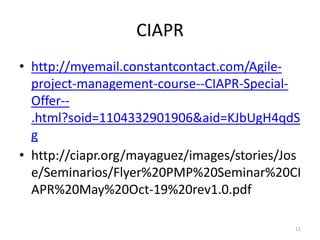 CIAPR
• http://myemail.constantcontact.com/Agile-
project-management-course--CIAPR-Special-
Offer--
.html?soid=1104332901906&aid=KJbUgH4qdS
g
• http://ciapr.org/mayaguez/images/stories/Jos
e/Seminarios/Flyer%20PMP%20Seminar%20CI
APR%20May%20Oct-19%20rev1.0.pdf
11
 