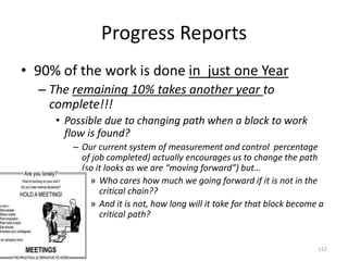 Progress Reports
• 90% of the work is done in just one Year
– The remaining 10% takes another year to
complete!!!
• Possible due to changing path when a block to work
flow is found?
– Our current system of measurement and control percentage
of job completed) actually encourages us to change the path
(so it looks as we are “moving forward”) but…
» Who cares how much we going forward if it is not in the
critical chain??
» And it is not, how long will it take for that block become a
critical path?
112
 