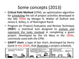 Some concepts (2013)
• Critical Path Method (CPM): an optimization algorithm
for scheduling the set of project activities developed in
the late 1950s by Morgan R. Walker of DuPont and
James E. Kelley, Jr. of Remington Rand.
• Program (or Project) Evaluation and Review Technique
(PERT): a statistical tool designed to analyze and
represent the tasks involved in completing a given
project. Developed by the US Navy in the 1950s,
commonly used with the CPM.
• GANTT chart: a type of bar chart, developed by Henry
Gantt in the 1910s, that illustrates a project schedule.
12
 