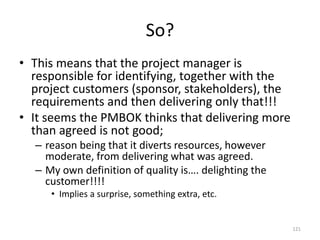 So?
121
• This means that the project manager is
responsible for identifying, together with the
project customers (sponsor, stakeholders), the
requirements and then delivering only that!!!
• It seems the PMBOK thinks that delivering more
than agreed is not good;
– reason being that it diverts resources, however
moderate, from delivering what was agreed.
– My own definition of quality is…. delighting the
customer!!!!
• Implies a surprise, something extra, etc.
 