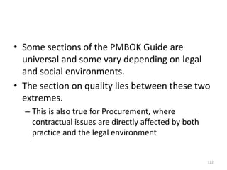 • Some sections of the PMBOK Guide are
universal and some vary depending on legal
and social environments.
• The section on quality lies between these two
extremes.
– This is also true for Procurement, where
contractual issues are directly affected by both
practice and the legal environment
122
 