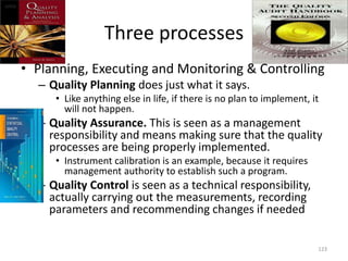 Three processes
• Planning, Executing and Monitoring & Controlling
– Quality Planning does just what it says.
• Like anything else in life, if there is no plan to implement, it
will not happen.
– Quality Assurance. This is seen as a management
responsibility and means making sure that the quality
processes are being properly implemented.
• Instrument calibration is an example, because it requires
management authority to establish such a program.
– Quality Control is seen as a technical responsibility,
actually carrying out the measurements, recording
parameters and recommending changes if needed
123
 