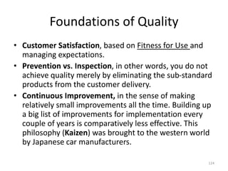 Foundations of Quality
• Customer Satisfaction, based on Fitness for Use and
managing expectations.
• Prevention vs. Inspection, in other words, you do not
achieve quality merely by eliminating the sub-standard
products from the customer delivery.
• Continuous Improvement, in the sense of making
relatively small improvements all the time. Building up
a big list of improvements for implementation every
couple of years is comparatively less effective. This
philosophy (Kaizen) was brought to the western world
by Japanese car manufacturers.
124
 