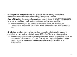 • Management Responsibility for quality, because they control the
resources required for implementing the quality system.
• Cost of Quality: the costs of everything that is done (PREVENTION COSTS)
to achieve quality as well as the costs caused by poor quality.
– This includes not just the cost of inspection but also, for example, of
calibration or training for the quality team, product returns, warranty claims
etc.
• Grade is a product categorization. For example, photocopier paper is
available in two weights, 80 g/m and 100 g/m. These are two grades.
– The heavier paper (informally we might call this “better” paper) may cause the
photocopier to jam or block. In this case it is not “high quality photocopier
paper” because it does not meet the requirements for working in a
photocopier.
125
 