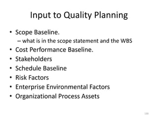 Input to Quality Planning
• Scope Baseline.
– what is in the scope statement and the WBS
• Cost Performance Baseline.
• Stakeholders
• Schedule Baseline
• Risk Factors
• Enterprise Environmental Factors
• Organizational Process Assets
130
 