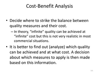 Cost-Benefit Analysis
• Decide where to strike the balance between
quality measures and their cost.
– In theory, “infinite” quality can be achieved at
“infinite” cost but this is not very realistic in most
commercial situations.
• It is better to find out (analyze) which quality
can be achieved and at what cost. A decision
about which measures to apply is then made
based on this information.
131
 