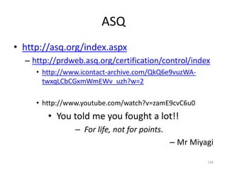 ASQ
• http://asq.org/index.aspx
– http://prdweb.asq.org/certification/control/index
• http://www.icontact-archive.com/QkQ6e9vuzWA-
twxqLCbCGxmWmEWv_uzh?w=2
• http://www.youtube.com/watch?v=zamE9cvC6u0
• You told me you fought a lot!!
– For life, not for points.
– Mr Miyagi
134
 