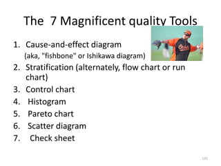 The 7 Magnificent quality Tools
1. Cause-and-effect diagram
(aka, "fishbone" or Ishikawa diagram)
2. Stratification (alternately, flow chart or run
chart)
3. Control chart
4. Histogram
5. Pareto chart
6. Scatter diagram
7. Check sheet
135
 