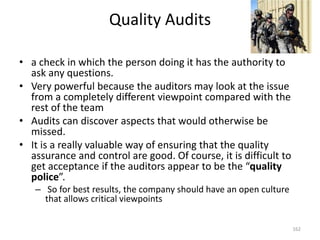 Quality Audits
• a check in which the person doing it has the authority to
ask any questions.
• Very powerful because the auditors may look at the issue
from a completely different viewpoint compared with the
rest of the team
• Audits can discover aspects that would otherwise be
missed.
• It is a really valuable way of ensuring that the quality
assurance and control are good. Of course, it is difficult to
get acceptance if the auditors appear to be the “quality
police”.
– So for best results, the company should have an open culture
that allows critical viewpoints
162
 