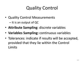 Quality Control
• Quality Control Measurements
– It is an output of QC
• Attribute Sampling: discrete variables
• Variables Sampling: continuous variables
• Tolerances: indicate if results will be accepted,
provided that they lie within the Control
Limits
163
 