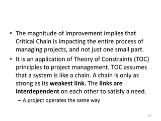 • The magnitude of improvement implies that
Critical Chain is impacting the entire process of
managing projects, and not just one small part.
• It is an application of Theory of Constraints (TOC)
principles to project management. TOC assumes
that a system is like a chain. A chain is only as
strong as its weakest link. The links are
interdependent on each other to satisfy a need.
– A project operates the same way
166
 