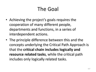 The Goal
• Achieving the project’s goals requires the
cooperation of many different people,
departments and functions, in a series of
interdependent actions.
• The principle difference between this and the
concepts underlying the Critical Path Approach is
that the critical chain includes logically and
resource related tasks, while the critical path
includes only logically related tasks.
167
 