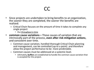 CC
• Since projects are undertaken to bring benefits to an organization,
the sooner they are completed, the sooner the benefits are
realized.
– Critical Chain focuses on the amount of time it takes to complete any
single project
• Our throughput is time
• common cause variations – Those causes of variation that are
intrinsically part of the process, even after risk mitigation actions,
and consistent over time.
– Common cause variation, handled thorough Critical Chain planning
and management, can be controlled (up to a point) and therefore
allow the project performance to be more predictable.
– Common causes must be addressed at a systemic level.
• Ultimately, buffers are established to handle the common cause variation that
is accepted for the project.
169
 