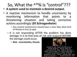 So, What the ^*% is “control”???
• A system used to maintain a desired output.
• A reactive mechanism to handle uncertainty by
monitoring information that points to a
threatening situation and taking corrective
actions accordingly (Eli Schragenheim)
• Any control mechanisms should have a clear idea what kind
of threats it tries to spot
– It is not responding AFTER the problem has done
damage; it is to find area of risk and respond BEFORE
the damage could occur.
• Risk: uncertainties, threats
17
 