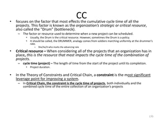 CC• focuses on the factor that most effects the cumulative cycle time of all the
projects. This factor is known as the organization’s strategic or critical resource,
also called the "Drum” (bottleneck).
– The factor or resource used to determine when a new project can be scheduled.
• Usually, the Drum is the critical resource. However, sometimes the Drum is a policy.
• It should be called, the DRUMMER, analogy comes from soldiers marching uniformly at the drummer’s
rate.
– She/he/it who marks the advancing rate
• Critical resource – When considering all of the projects that an organization has in
place, this is the resource that most impacts the cycle time of the combination of
projects.
– cycle time (project) – The length of time from the start of the project until its completion.
• Project duration.
• In the Theory of Constraints and Critical Chain, a constraint is the most significant
leverage point for improving a system.
– In Critical Chain, the constraint is the cycle time of projects, both individually and the
combined cycle time of the entire collection of an organization’s projects
170
 