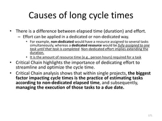 Causes of long cycle times
• There is a difference between elapsed time (duration) and effort.
– Effort can be applied in a dedicated or non-dedicated way.
• For example, non-dedicated would have a resource assigned to several tasks
simultaneously, whereas a dedicated resource would be fully assigned to one
task until that task is completed. Non-dedicated effort implies extending the
duration.
• It is the amount of resource time (e.g., person hours) required for a task
• Critical Chain highlights the importance of dedicating effort to
streamline and optimize the cycle time.
• Critical Chain analysis shows that within single projects, the biggest
factor impacting cycle times is the practice of estimating tasks
according to non-dedicated elapsed time, and subsequently,
managing the execution of those tasks to a due date.
171
 