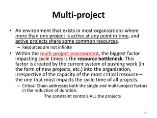 Multi-project
• An environment that exists in most organizations where
more than one project is active at any point in time, and
active projects share some common resources.
– Resources are not infinite
• Within the multi-project environment, the biggest factor
impacting cycle times is the resource bottleneck. This
factor is created by the current system of pushing work (in
the form of new projects, etc.) into the organization,
irrespective of the capacity of the most critical resource –
the one that most impacts the cycle time of all projects.
– Critical Chain addresses both the single and multi-project factors
in the reduction of duration.
The constraint controls ALL the projects
173
 