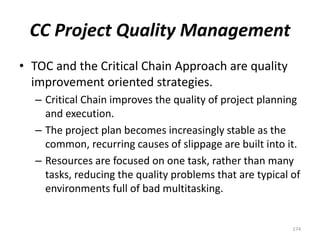 CC Project Quality Management
• TOC and the Critical Chain Approach are quality
improvement oriented strategies.
– Critical Chain improves the quality of project planning
and execution.
– The project plan becomes increasingly stable as the
common, recurring causes of slippage are built into it.
– Resources are focused on one task, rather than many
tasks, reducing the quality problems that are typical of
environments full of bad multitasking.
174
 
