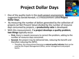 Project Dollar Days
• One of the quality tools in the multi-project environment,
suggested by Gerald Kendall, is a measurement called Project
Dollar Days.
• By measuring the number of dollars generated by the collection of
projects (at Net Present Value) divided by the number of resource
days consumed by projects, a productivity ratio is developed.
• With this measurement, if a project develops a quality problem,
two things typically occur.
– First, there is rework necessary to correct the problem, adding to the
number of resource days consumed.
– Second, the project may be delivered late, reducing the benefit and
therefore reducing the (NPV).
• Therefore, this measurement becomes a natural quality indicator that can be
used by the Project Management Office, senior management and project
teams.
176
 
