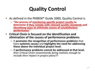 Quality Control
• As defined in the PMBOK® Guide 2000, Quality Control is
– “the process of monitoring specific project results to
determine if they comply with relevant quality standards and
identifying ways to eliminate causes of unsatisfactory
performance.”
• Critical Chain is focused on the identification and
elimination of the causes of performance problems.
– It promotes the recognition of performance problems that
have systemic causes and highlights the need for addressing
these above the individual project level.
– If performance problems cannot be addressed at that level,
then Critical Chain recommends being realistic enough to
include their impact in project plans!!!
177
 