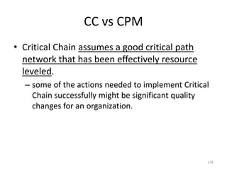 CC vs CPM
• Critical Chain assumes a good critical path
network that has been effectively resource
leveled.
– some of the actions needed to implement Critical
Chain successfully might be significant quality
changes for an organization.
178
 
