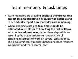 Team members & task times
• Team members are asked to dedicate themselves to a
project task, to complete it as quickly as possible and
to periodically report how many days are remaining.
• When planning a project, task times should be
estimated much closer to how long the task will take
with dedicated resources, rather than elapsed times
assuming the organization’s current practice of
assigning resources to work on several tasks at once.
This also significantly reduces behaviors called “student
syndrome” and “Parkinson’s Law”
179
 