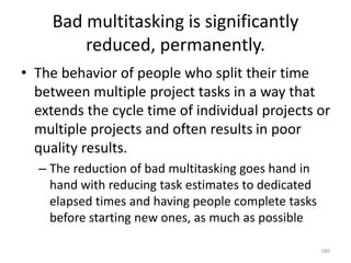 Bad multitasking is significantly
reduced, permanently.
• The behavior of people who split their time
between multiple project tasks in a way that
extends the cycle time of individual projects or
multiple projects and often results in poor
quality results.
– The reduction of bad multitasking goes hand in
hand with reducing task estimates to dedicated
elapsed times and having people complete tasks
before starting new ones, as much as possible
180
 