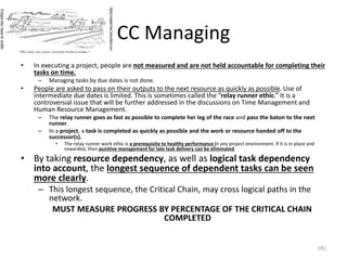 CC Managing
• In executing a project, people are not measured and are not held accountable for completing their
tasks on time.
– Managing tasks by due dates is not done.
• People are asked to pass on their outputs to the next resource as quickly as possible. Use of
intermediate due dates is limited. This is sometimes called the “relay runner ethic.” It is a
controversial issue that will be further addressed in the discussions on Time Management and
Human Resource Management.
– The relay runner goes as fast as possible to complete her leg of the race and pass the baton to the next
runner.
– In a project, a task is completed as quickly as possible and the work or resource handed off to the
successor(s).
• The relay runner work ethic is a prerequisite to healthy performance in any project environment. If it is in place and
rewarded, then punitive management for late task delivery can be eliminated.
• By taking resource dependency, as well as logical task dependency
into account, the longest sequence of dependent tasks can be seen
more clearly.
– This longest sequence, the Critical Chain, may cross logical paths in the
network.
MUST MEASURE PROGRESS BY PERCENTAGE OF THE CRITICAL CHAIN
COMPLETED
181
 