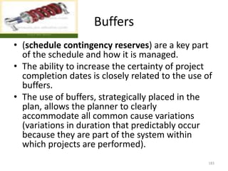 Buffers
• (schedule contingency reserves) are a key part
of the schedule and how it is managed.
• The ability to increase the certainty of project
completion dates is closely related to the use of
buffers.
• The use of buffers, strategically placed in the
plan, allows the planner to clearly
accommodate all common cause variations
(variations in duration that predictably occur
because they are part of the system within
which projects are performed).
183
 