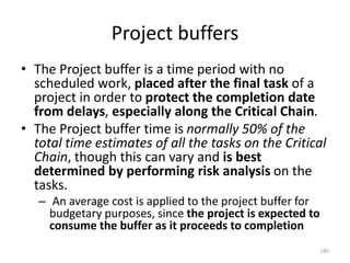 Project buffers
• The Project buffer is a time period with no
scheduled work, placed after the final task of a
project in order to protect the completion date
from delays, especially along the Critical Chain.
• The Project buffer time is normally 50% of the
total time estimates of all the tasks on the Critical
Chain, though this can vary and is best
determined by performing risk analysis on the
tasks.
– An average cost is applied to the project buffer for
budgetary purposes, since the project is expected to
consume the buffer as it proceeds to completion
185
 