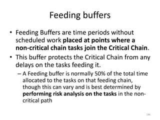 Feeding buffers
• Feeding Buffers are time periods without
scheduled work placed at points where a
non-critical chain tasks join the Critical Chain.
• This buffer protects the Critical Chain from any
delays on the tasks feeding it.
– A Feeding buffer is normally 50% of the total time
allocated to the tasks on that feeding chain,
though this can vary and is best determined by
performing risk analysis on the tasks in the non-
critical path
186
 