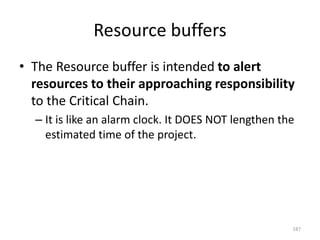 Resource buffers
• The Resource buffer is intended to alert
resources to their approaching responsibility
to the Critical Chain.
– It is like an alarm clock. It DOES NOT lengthen the
estimated time of the project.
187
 
