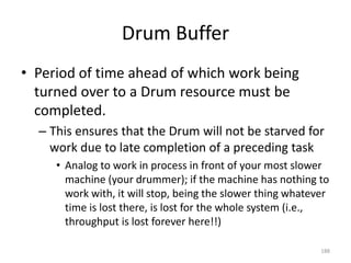 Drum Buffer
• Period of time ahead of which work being
turned over to a Drum resource must be
completed.
– This ensures that the Drum will not be starved for
work due to late completion of a preceding task
• Analog to work in process in front of your most slower
machine (your drummer); if the machine has nothing to
work with, it will stop, being the slower thing whatever
time is lost there, is lost for the whole system (i.e.,
throughput is lost forever here!!)
188
 
