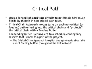 Critical Path
• Uses a concept of slack time or float to determine how much
flexibility there is in non-critical path tasks.
• Critical Chain Approach groups tasks on each non-critical (or
feeding) path entering into the critical chain and “protects”
the critical chain with a Feeding Buffer.
• The feeding buffer is equivalent to a schedule contingency
reserve that is local to a part of the project.
– The Critical Chain Approach is explicit and systematic about the
use of Feeding buffers throughout the task network.
190
 