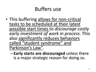 Buffers use
• This buffering allows for non-critical
tasks to be scheduled at their latest
possible start times to discourage costly
early investment of work in process. This
also significantly reduces behaviors
called “student syndrome” and
Parkinson’s Law”.
–Early starts are discouraged unless there
is a major strategic reason for doing so.
191
 