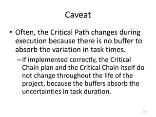 Caveat
• Often, the Critical Path changes during
execution because there is no buffer to
absorb the variation in task times.
–If implemented correctly, the Critical
Chain plan and the Critical Chain itself do
not change throughout the life of the
project, because the buffers absorb the
uncertainties in task duration.
192
 