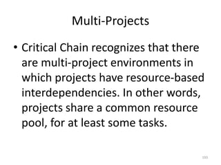 Multi-Projects
• Critical Chain recognizes that there
are multi-project environments in
which projects have resource-based
interdependencies. In other words,
projects share a common resource
pool, for at least some tasks.
193
 