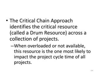 • The Critical Chain Approach
identifies the critical resource
(called a Drum Resource) across a
collection of projects.
–When overloaded or not available,
this resource is the one most likely to
impact the project cycle time of all
projects.
194
 