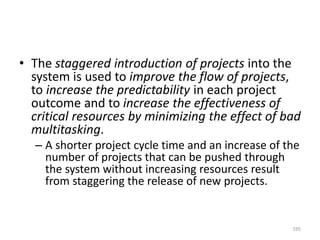 • The staggered introduction of projects into the
system is used to improve the flow of projects,
to increase the predictability in each project
outcome and to increase the effectiveness of
critical resources by minimizing the effect of bad
multitasking.
– A shorter project cycle time and an increase of the
number of projects that can be pushed through
the system without increasing resources result
from staggering the release of new projects.
195
 