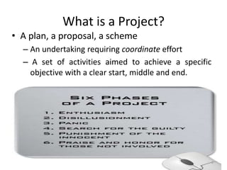 What is a Project?
• A plan, a proposal, a scheme
– An undertaking requiring coordinate effort
– A set of activities aimed to achieve a specific
objective with a clear start, middle and end.
2
 