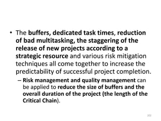 • The buffers, dedicated task times, reduction
of bad multitasking, the staggering of the
release of new projects according to a
strategic resource and various risk mitigation
techniques all come together to increase the
predictability of successful project completion.
– Risk management and quality management can
be applied to reduce the size of buffers and the
overall duration of the project (the length of the
Critical Chain).
202
 