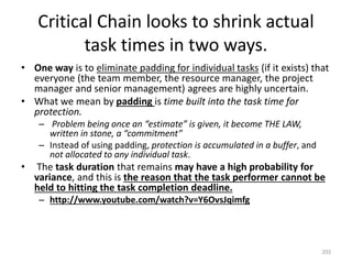 Critical Chain looks to shrink actual
task times in two ways.
• One way is to eliminate padding for individual tasks (if it exists) that
everyone (the team member, the resource manager, the project
manager and senior management) agrees are highly uncertain.
• What we mean by padding is time built into the task time for
protection.
– Problem being once an “estimate” is given, it become THE LAW,
written in stone, a “commitment”
– Instead of using padding, protection is accumulated in a buffer, and
not allocated to any individual task.
• The task duration that remains may have a high probability for
variance, and this is the reason that the task performer cannot be
held to hitting the task completion deadline.
– http://www.youtube.com/watch?v=Y6OvsJqimfg
203
 