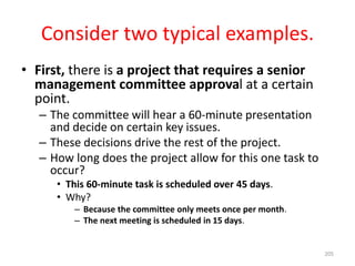 Consider two typical examples.
• First, there is a project that requires a senior
management committee approval at a certain
point.
– The committee will hear a 60-minute presentation
and decide on certain key issues.
– These decisions drive the rest of the project.
– How long does the project allow for this one task to
occur?
• This 60-minute task is scheduled over 45 days.
• Why?
– Because the committee only meets once per month.
– The next meeting is scheduled in 15 days.
205
 