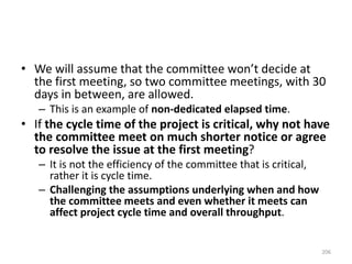 • We will assume that the committee won’t decide at
the first meeting, so two committee meetings, with 30
days in between, are allowed.
– This is an example of non-dedicated elapsed time.
• If the cycle time of the project is critical, why not have
the committee meet on much shorter notice or agree
to resolve the issue at the first meeting?
– It is not the efficiency of the committee that is critical,
rather it is cycle time.
– Challenging the assumptions underlying when and how
the committee meets and even whether it meets can
affect project cycle time and overall throughput.
206
 