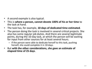 • A second example is also typical.
• This is where a person, cannot devote 100% of his or her time to
the task at hand.
• The task has, for example, 10 days of dedicated time estimated.
• The person doing the task is involved in several critical projects. She
also has some regular job duties. And there are several legitimate
points, during the 10-day task, at which the person will be waiting
for input from other sources for at least several hours.
– If the person were able to dedicate herself to this task, pushing
herself, she could complete it in 10 days.
• But with the other considerations, she gave an estimate of
elapsed time of 25 days.
207
 