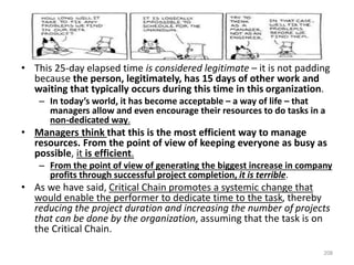 • This 25-day elapsed time is considered legitimate – it is not padding
because the person, legitimately, has 15 days of other work and
waiting that typically occurs during this time in this organization.
– In today’s world, it has become acceptable – a way of life – that
managers allow and even encourage their resources to do tasks in a
non-dedicated way.
• Managers think that this is the most efficient way to manage
resources. From the point of view of keeping everyone as busy as
possible, it is efficient.
– From the point of view of generating the biggest increase in company
profits through successful project completion, it is terrible.
• As we have said, Critical Chain promotes a systemic change that
would enable the performer to dedicate time to the task, thereby
reducing the project duration and increasing the number of projects
that can be done by the organization, assuming that the task is on
the Critical Chain.
208
 