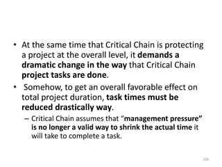 • At the same time that Critical Chain is protecting
a project at the overall level, it demands a
dramatic change in the way that Critical Chain
project tasks are done.
• Somehow, to get an overall favorable effect on
total project duration, task times must be
reduced drastically way.
– Critical Chain assumes that “management pressure”
is no longer a valid way to shrink the actual time it
will take to complete a task.
209
 